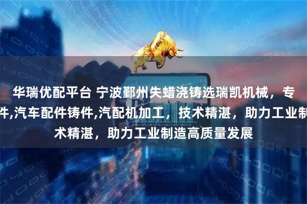 华瑞优配平台 宁波鄞州失蜡浇铸选瑞凯机械，专注失蜡浇铸造件,汽车配件铸件,汽配机加工，技术精湛，助力工业制造高质量发展