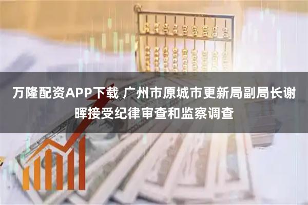 万隆配资APP下载 广州市原城市更新局副局长谢晖接受纪律审查和监察调查