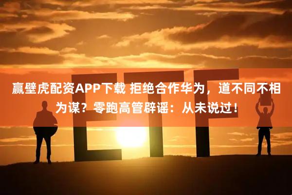赢壁虎配资APP下载 拒绝合作华为，道不同不相为谋？零跑高管辟谣：从未说过！