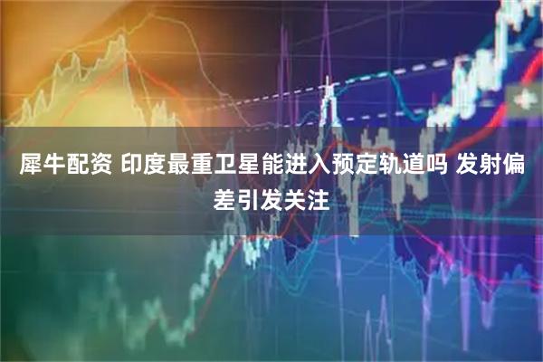 犀牛配资 印度最重卫星能进入预定轨道吗 发射偏差引发关注