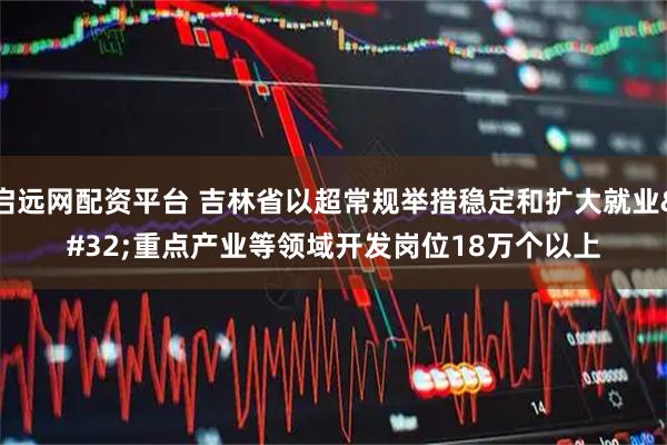 启远网配资平台 吉林省以超常规举措稳定和扩大就业&#32;重点产业等领域开发岗位18万个以上