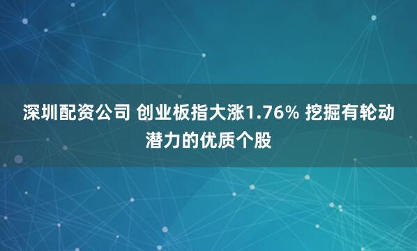 深圳配资公司 创业板指大涨1.76% 挖掘有轮动潜力的优质个股
