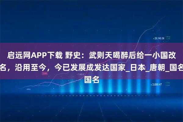 启远网APP下载 野史:武则天喝醉后给一小国改名,沿用至今,今已发展成发达国家_日本_唐朝_国名