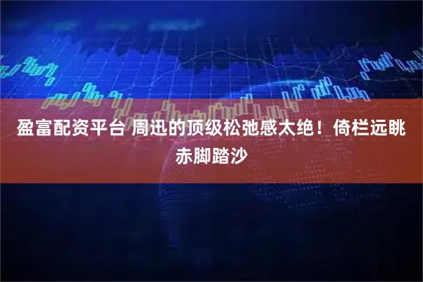 盈富配资平台 周迅的顶级松弛感太绝！倚栏远眺赤脚踏沙