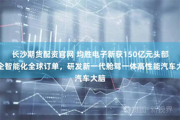 长沙期货配资官网 均胜电子新获150亿元头部车企智能化全球订单，研发新一代舱驾一体高性能汽车大脑