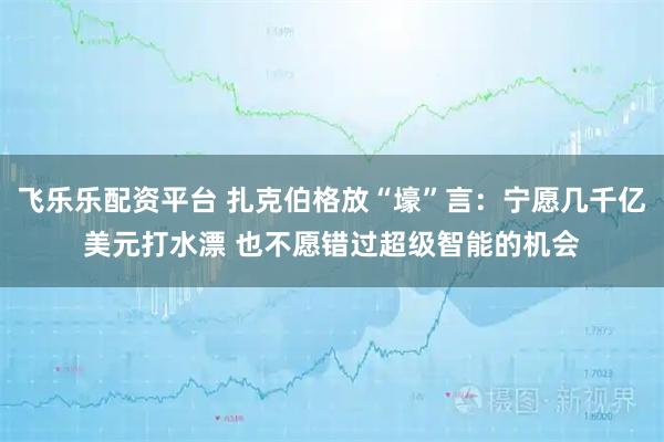 飞乐乐配资平台 扎克伯格放“壕”言：宁愿几千亿美元打水漂 也不愿错过超级智能的机会
