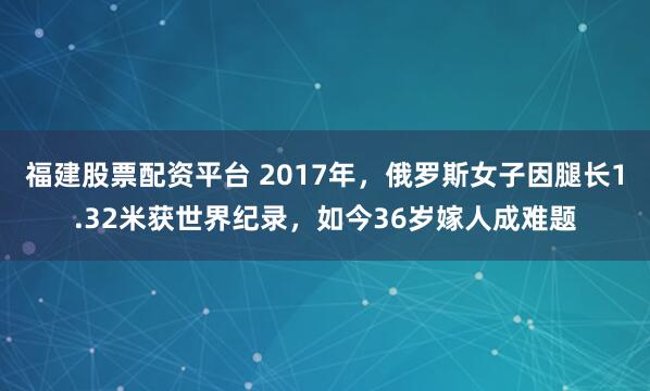 福建股票配资平台 2017年,俄罗斯女子因腿长1.32米获世界纪录,如今36岁嫁人成难题