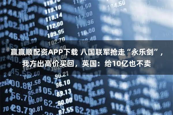 赢赢顺配资APP下载 八国联军抢走“永乐剑”,我方出高价买回,英国:给10亿也不卖