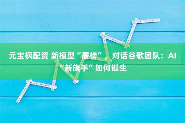 元宝枫配资 新模型“屠榜”，对话谷歌团队：AI“新旗手”如何诞生