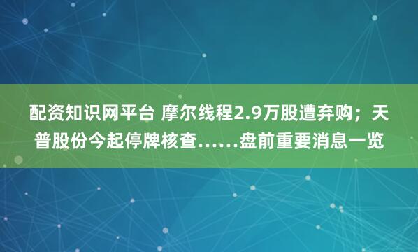 配资知识网平台 摩尔线程2.9万股遭弃购；天普股份今起停牌核查……盘前重要消息一览