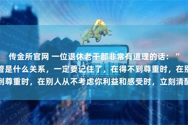 传金所官网 一位退休老干部非常有道理的话：“在生活中不管跟谁，不管是什么关系，一定要记住了，在得不到尊重时，在别人从不考虑你利益和感受时，立刻清醒，停止付出