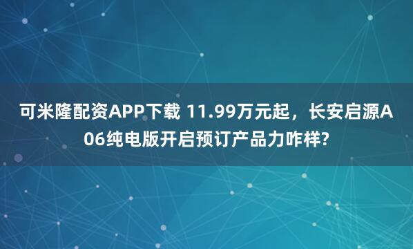 可米隆配资APP下载 11.99万元起，长安启源A06纯电版开启预订产品力咋样?