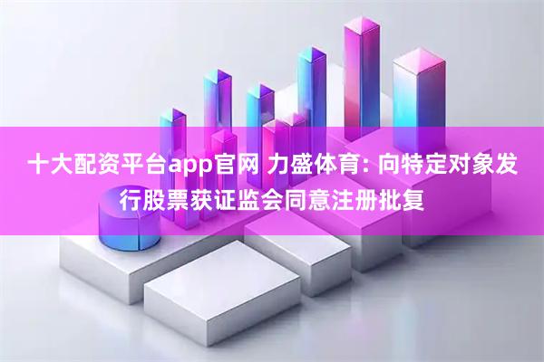 十大配资平台app官网 力盛体育: 向特定对象发行股票获证监会同意注册批复