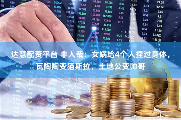 达慧配资平台 非人哉：女娲给4个人捏过身体，瓦陶陶变猫斯拉，土地公变帅哥