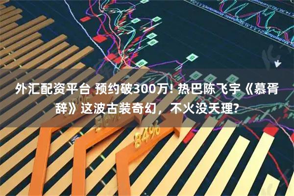 外汇配资平台 预约破300万! 热巴陈飞宇《慕胥辞》这波古装奇幻，不火没天理?
