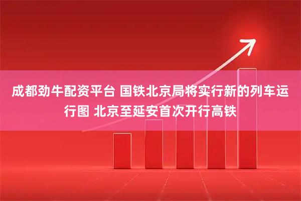 成都劲牛配资平台 国铁北京局将实行新的列车运行图 北京至延安首次开行高铁