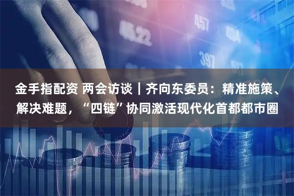 金手指配资 两会访谈｜齐向东委员：精准施策、解决难题，“四链”协同激活现代化首都都市圈