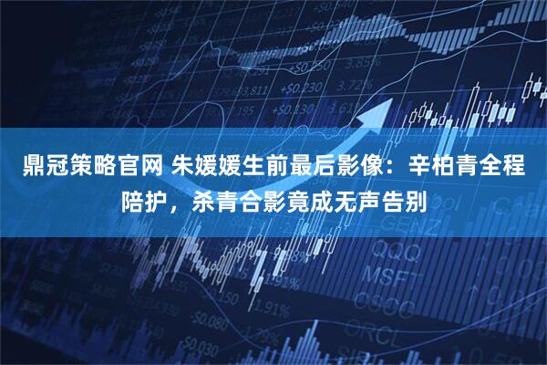 鼎冠策略官网 朱媛媛生前最后影像:辛柏青全程陪护,杀青合影竟成无声告别