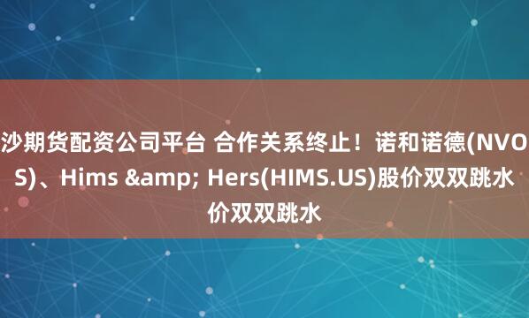 长沙期货配资公司平台 合作关系终止！诺和诺德(NVO.US)、Hims & Hers(HIMS.US)股价双双跳水