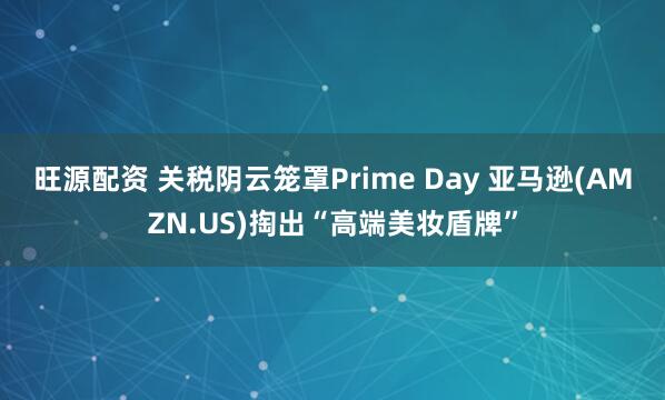 旺源配资 关税阴云笼罩Prime Day 亚马逊(AMZN.US)掏出“高端美妆盾牌”