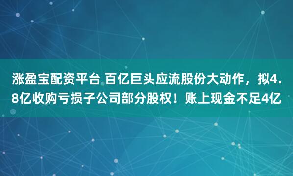 涨盈宝配资平台 百亿巨头应流股份大动作，拟4.8亿收购亏损子公司部分股权！账上现金不足4亿