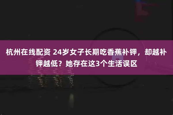 杭州在线配资 24岁女子长期吃香蕉补钾，却越补钾越低？她存在这3个生活误区
