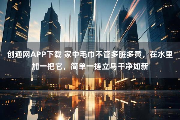 创通网APP下载 家中毛巾不管多脏多黄，在水里加一把它，简单一搓立马干净如新