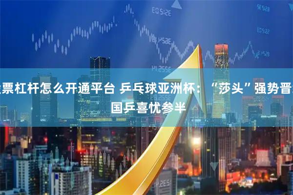股票杠杆怎么开通平台 乒乓球亚洲杯：“莎头”强势晋级 国乒喜忧参半