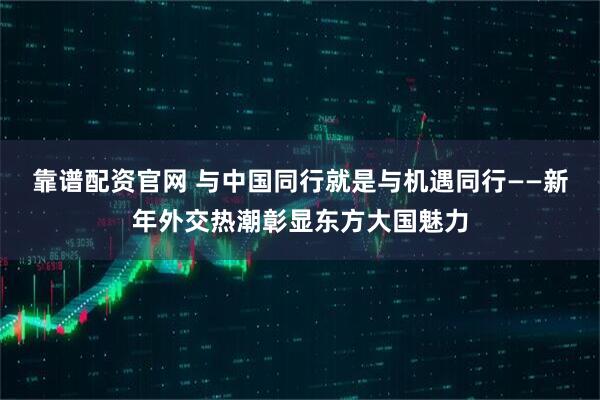 靠谱配资官网 与中国同行就是与机遇同行——新年外交热潮彰显东方大国魅力