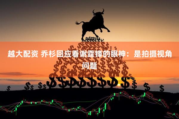 越大配资 乔杉回应看谢霆锋的眼神：是拍摄视角问题