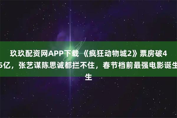 玖玖配资网APP下载 《疯狂动物城2》票房破45亿，张艺谋陈思诚都拦不住，春节档前最强电影诞生