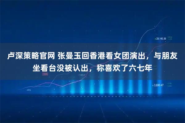 卢深策略官网 张曼玉回香港看女团演出，与朋友坐看台没被认出，称喜欢了六七年