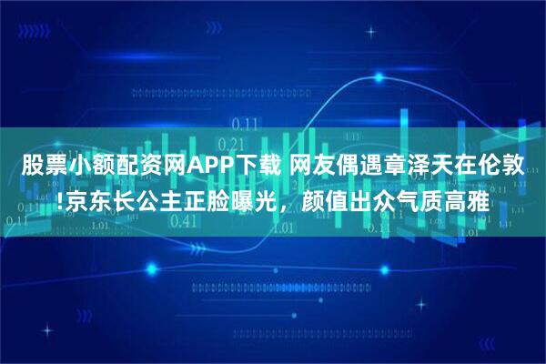 股票小额配资网APP下载 网友偶遇章泽天在伦敦!京东长公主正脸曝光，颜值出众气质高雅