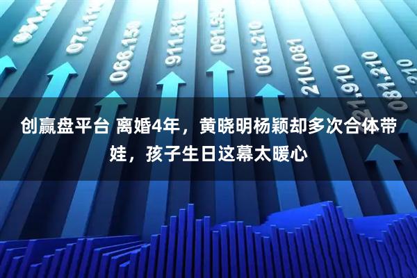 创赢盘平台 离婚4年，黄晓明杨颖却多次合体带娃，孩子生日这幕太暖心
