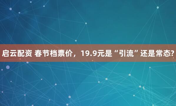 启云配资 春节档票价，19.9元是“引流”还是常态?