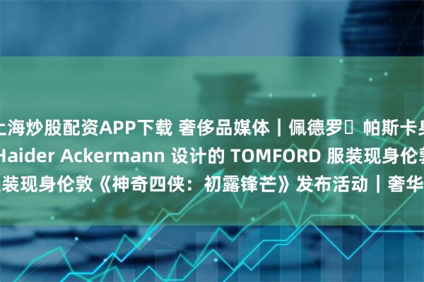 上海炒股配资APP下载 奢侈品媒体｜佩德罗・帕斯卡身着由品牌创意总监 Haider Ackermann 设计的 TOMFORD 服装现身伦敦《神奇四侠：初露锋芒》发布活动｜奢华奢侈媒体 TOM FORD