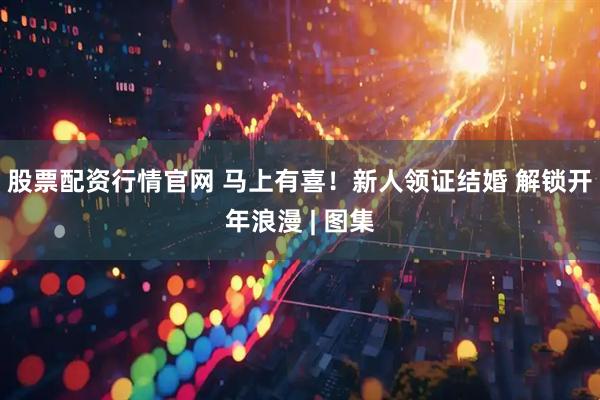 股票配资行情官网 马上有喜！新人领证结婚 解锁开年浪漫 | 图集