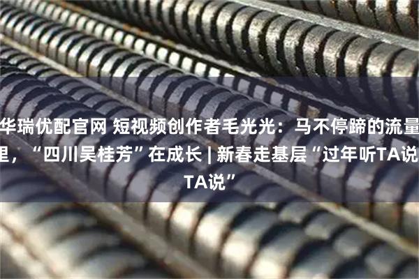 华瑞优配官网 短视频创作者毛光光：马不停蹄的流量里，“四川吴桂芳”在成长 | 新春走基层“过年听TA说”