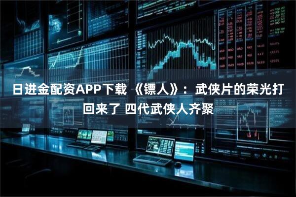 日进金配资APP下载 《镖人》：武侠片的荣光打回来了 四代武侠人齐聚