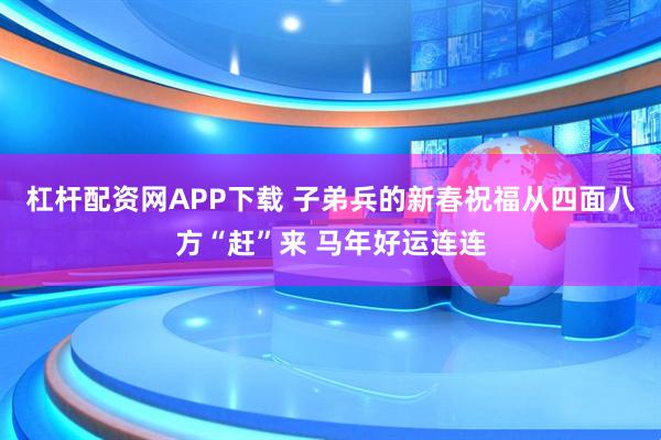 杠杆配资网APP下载 子弟兵的新春祝福从四面八方“赶”来 马年好运连连