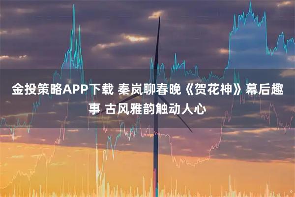 金投策略APP下载 秦岚聊春晚《贺花神》幕后趣事 古风雅韵触动人心