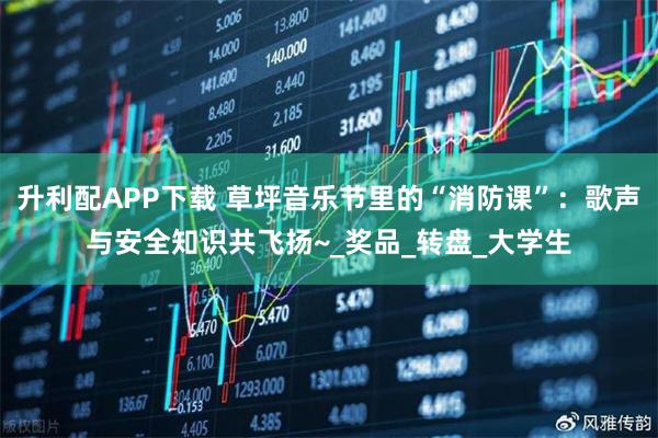 升利配APP下载 草坪音乐节里的“消防课”：歌声与安全知识共飞扬~_奖品_转盘_大学生