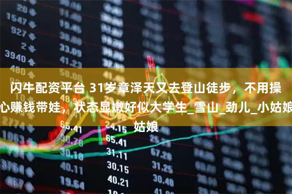 闪牛配资平台 31岁章泽天又去登山徒步，不用操心赚钱带娃，状态显嫩好似大学生_雪山_劲儿_小姑娘