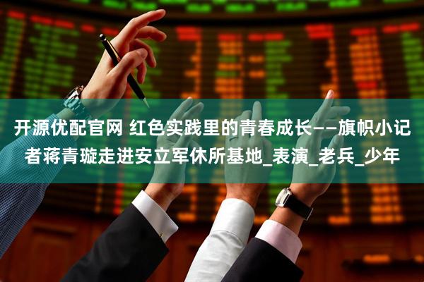 开源优配官网 红色实践里的青春成长——旗帜小记者蒋青璇走进安立军休所基地_表演_老兵_少年