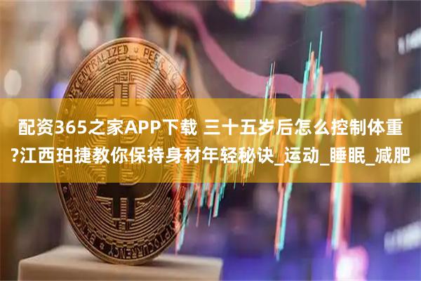 配资365之家APP下载 三十五岁后怎么控制体重?江西珀捷教你保持身材年轻秘诀_运动_睡眠_减肥
