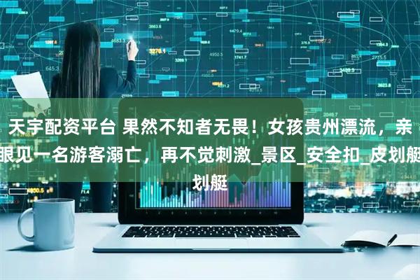 天宇配资平台 果然不知者无畏！女孩贵州漂流，亲眼见一名游客溺亡，再不觉刺激_景区_安全扣_皮划艇