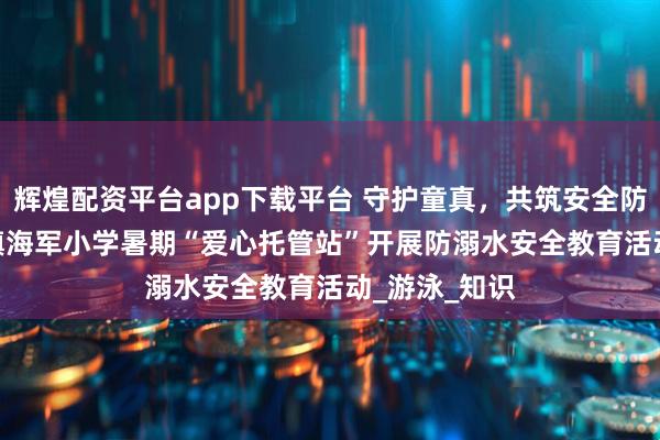 辉煌配资平台app下载平台 守护童真，共筑安全防线 —— 屯城镇海军小学暑期“爱心托管站”开展防溺水安全教育活动_游泳_知识