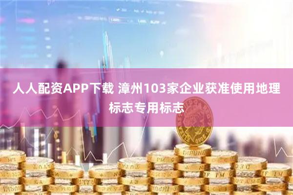 人人配资APP下载 漳州103家企业获准使用地理标志专用标志