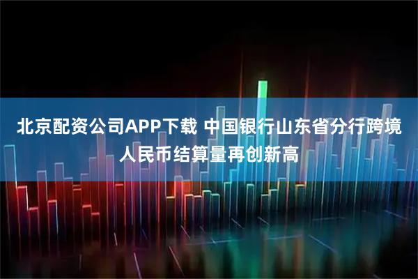 北京配资公司APP下载 中国银行山东省分行跨境人民币结算量再创新高