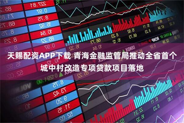 天赐配资APP下载 青海金融监管局推动全省首个城中村改造专项贷款项目落地